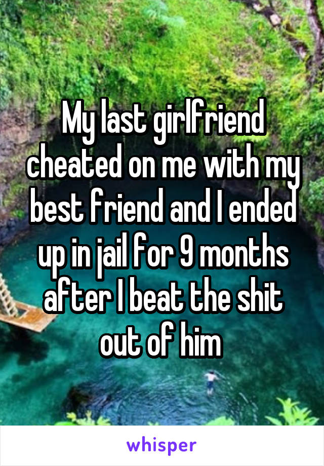 My last girlfriend cheated on me with my best friend and I ended up in jail for 9 months after I beat the shit out of him 
