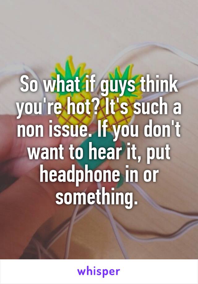 So what if guys think you're hot? It's such a non issue. If you don't want to hear it, put headphone in or something. 