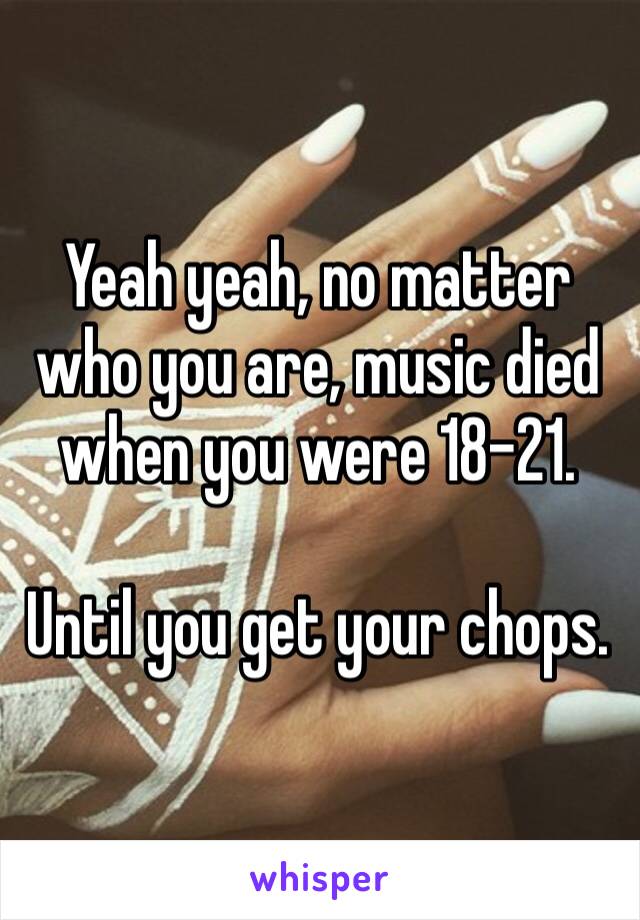 Yeah yeah, no matter who you are, music died when you were 18–21.

Until you get your chops.