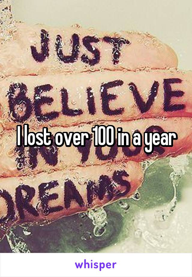 I lost over 100 in a year