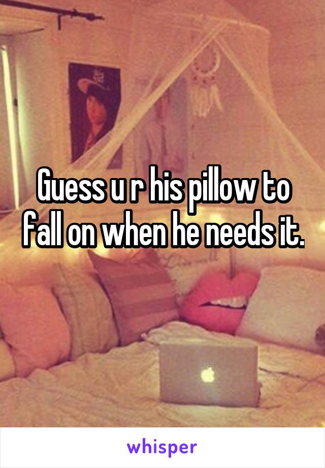 Guess u r his pillow to fall on when he needs it. 