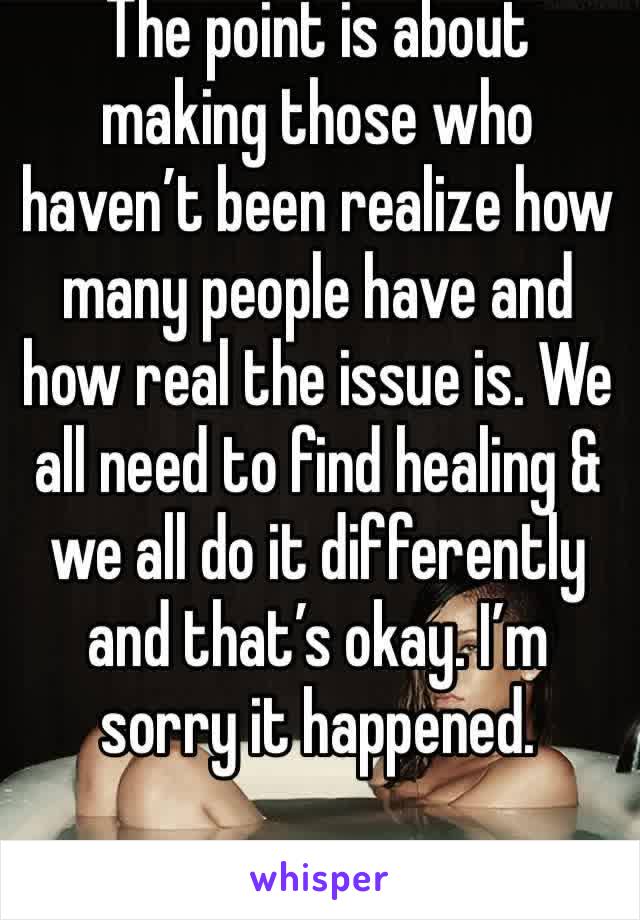 The point is about making those who haven’t been realize how many people have and how real the issue is. We all need to find healing & we all do it differently and that’s okay. I’m sorry it happened.