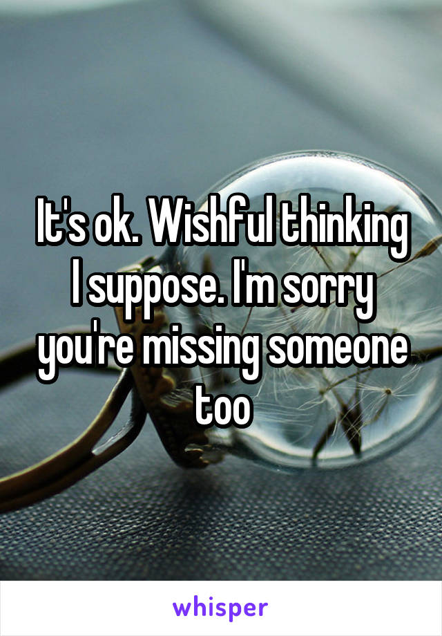 It's ok. Wishful thinking I suppose. I'm sorry you're missing someone too