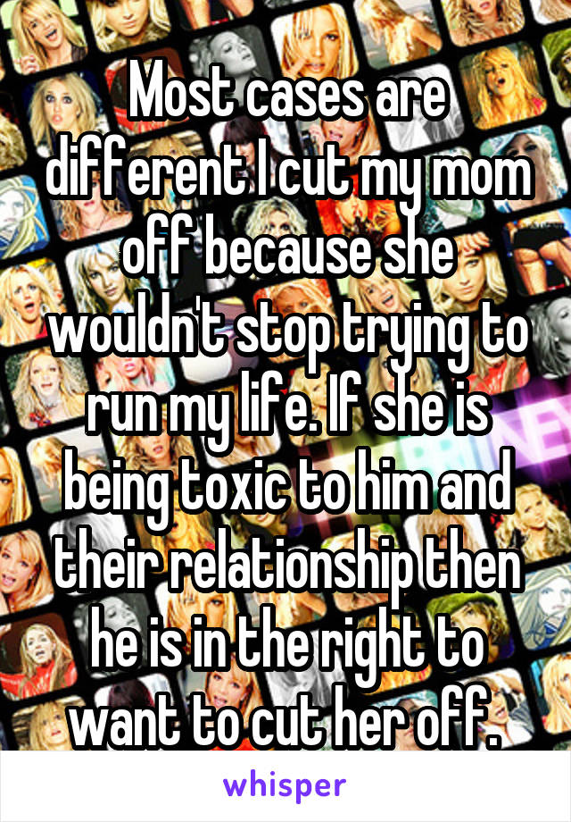 Most cases are different I cut my mom off because she wouldn't stop trying to run my life. If she is being toxic to him and their relationship then he is in the right to want to cut her off. 