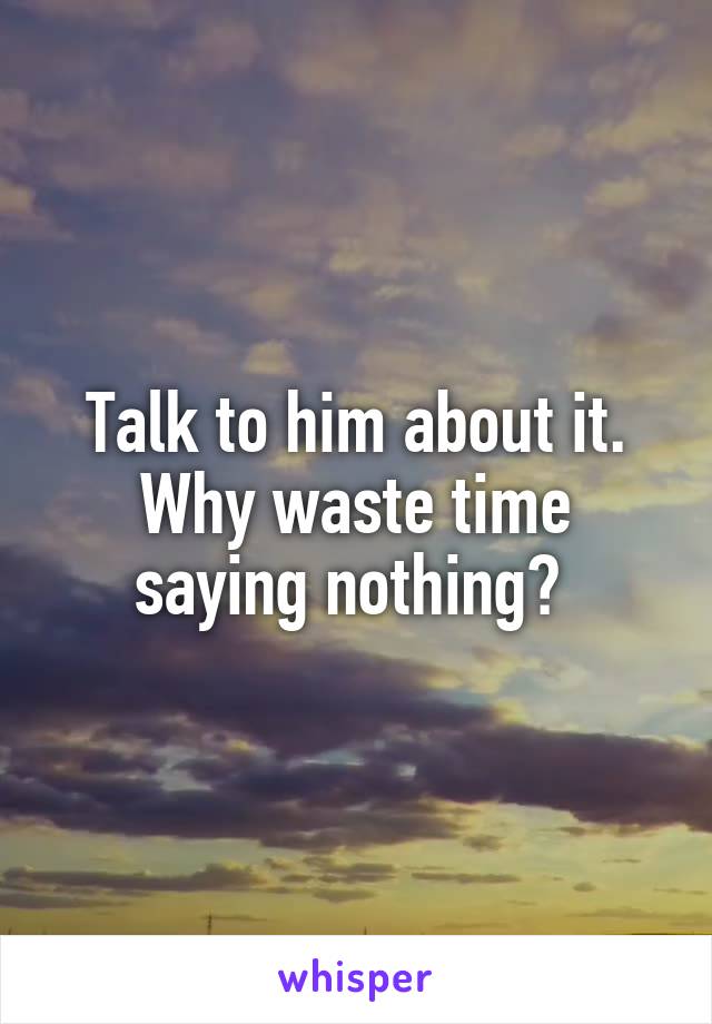 Talk to him about it. Why waste time saying nothing? 