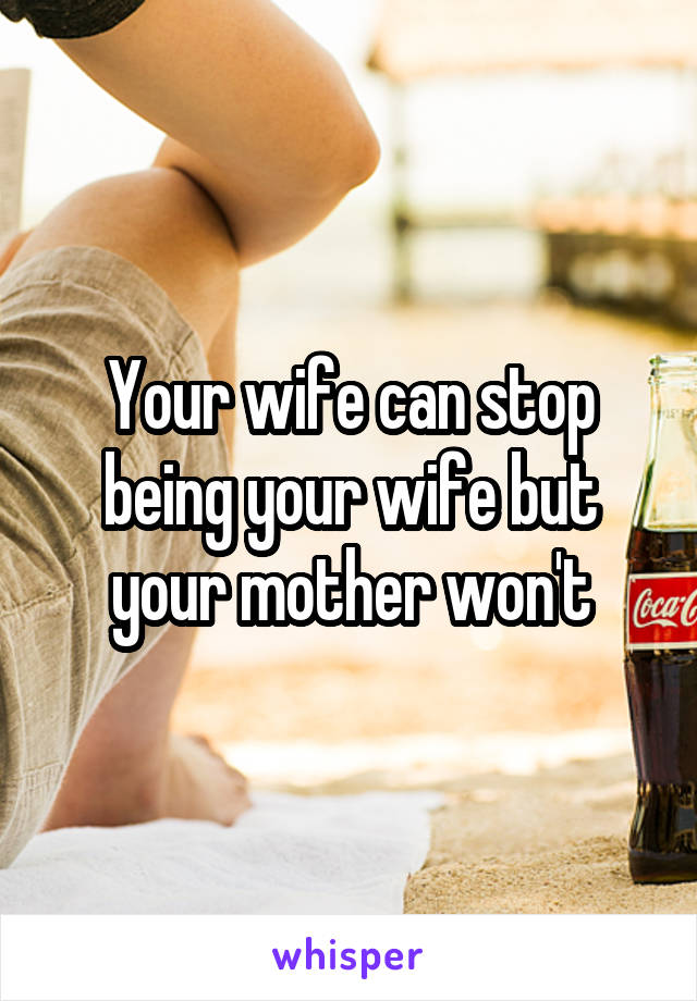 Your wife can stop being your wife but your mother won't