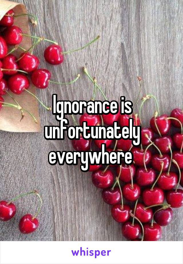 Ignorance is unfortunately everywhere 