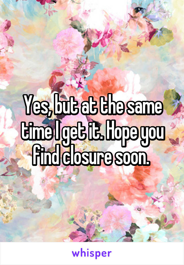 Yes, but at the same time I get it. Hope you find closure soon. 