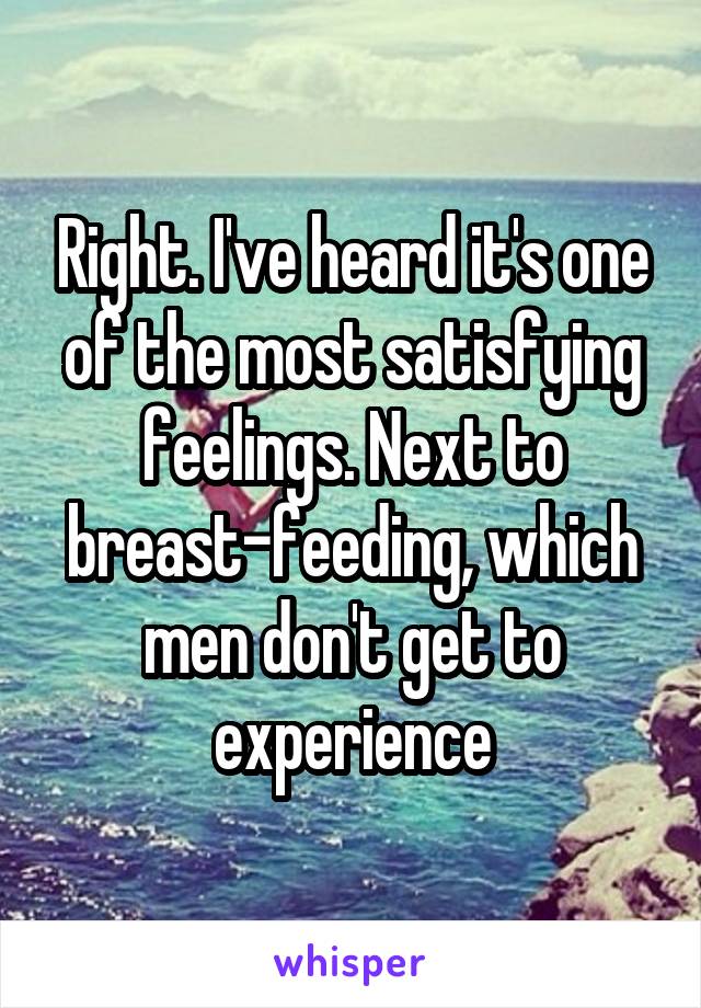 Right. I've heard it's one of the most satisfying feelings. Next to breast-feeding, which men don't get to experience
