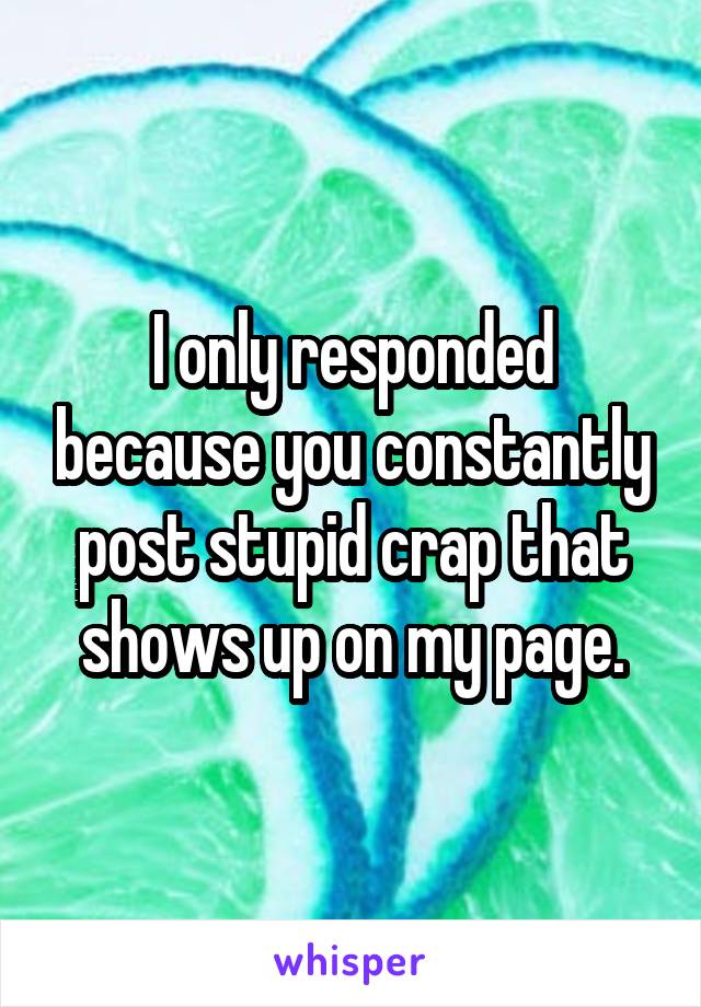 I only responded because you constantly post stupid crap that shows up on my page.