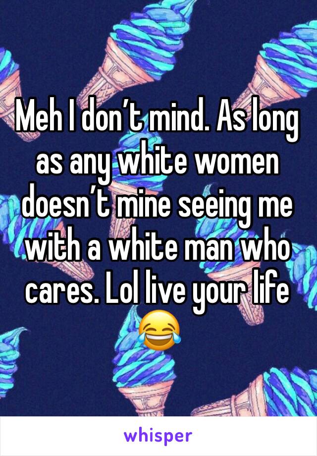 Meh I don’t mind. As long as any white women doesn’t mine seeing me with a white man who cares. Lol live your life 😂 