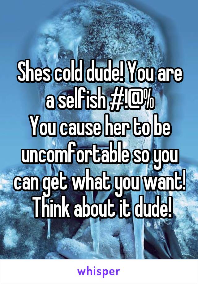 Shes cold dude! You are a selfish #!@%
You cause her to be uncomfortable so you can get what you want!  Think about it dude!