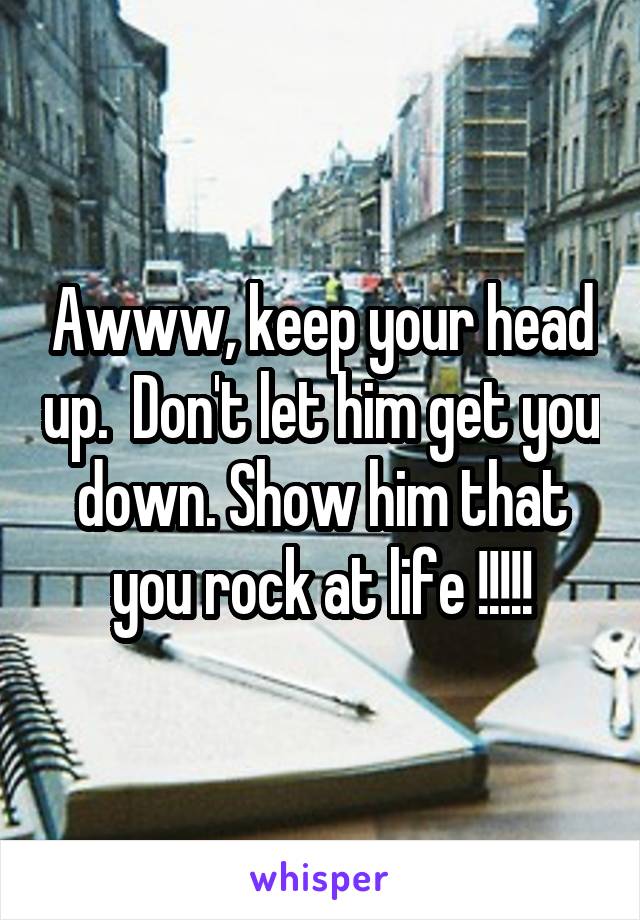 Awww, keep your head up.  Don't let him get you down. Show him that you rock at life !!!!!