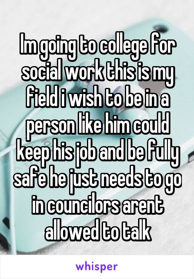 Im going to college for social work this is my field i wish to be in a person like him could keep his job and be fully safe he just needs to go in councilors arent allowed to talk