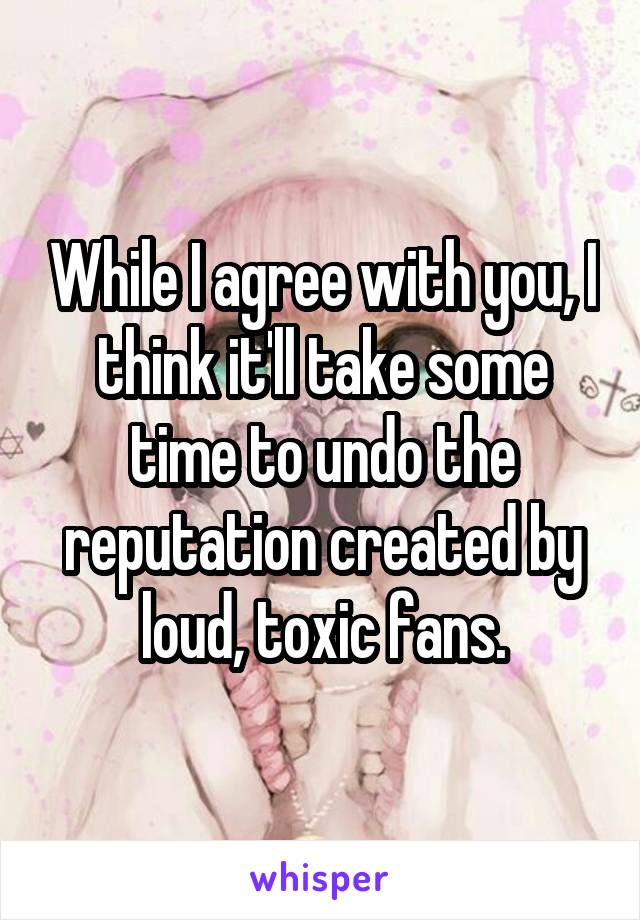 While I agree with you, I think it'll take some time to undo the reputation created by loud, toxic fans.