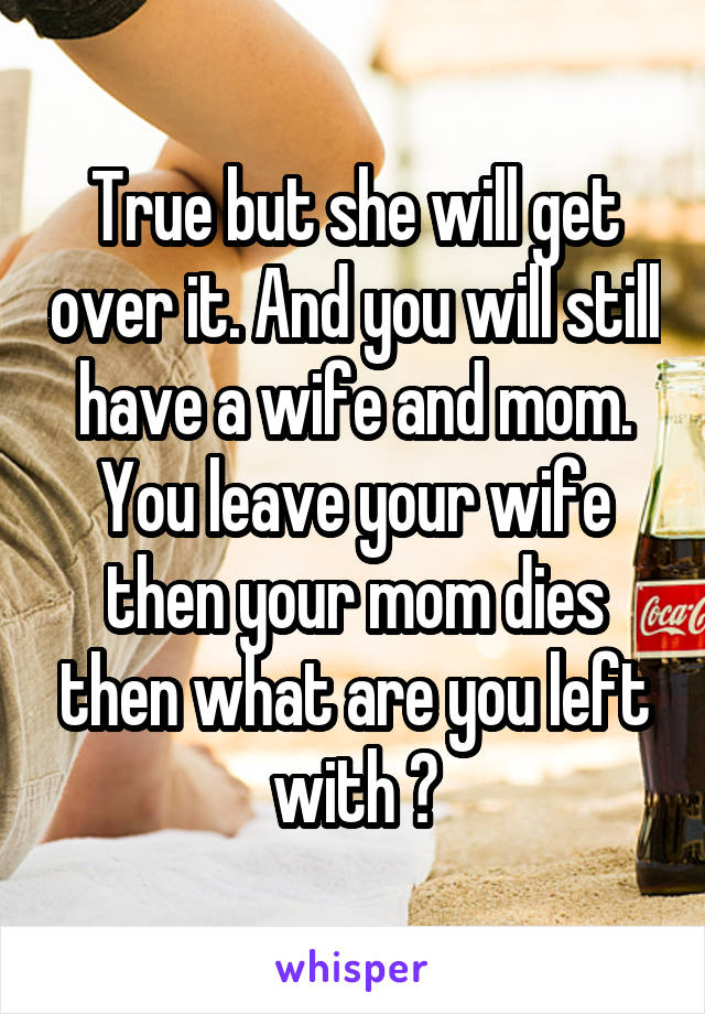 True but she will get over it. And you will still have a wife and mom. You leave your wife then your mom dies then what are you left with ?