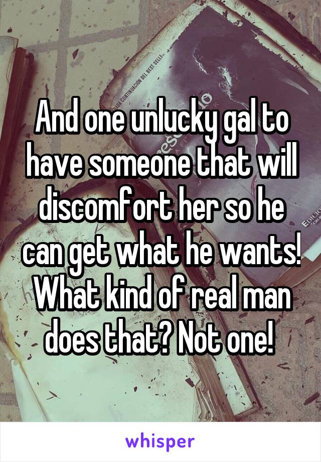 And one unlucky gal to have someone that will discomfort her so he can get what he wants! What kind of real man does that? Not one! 
