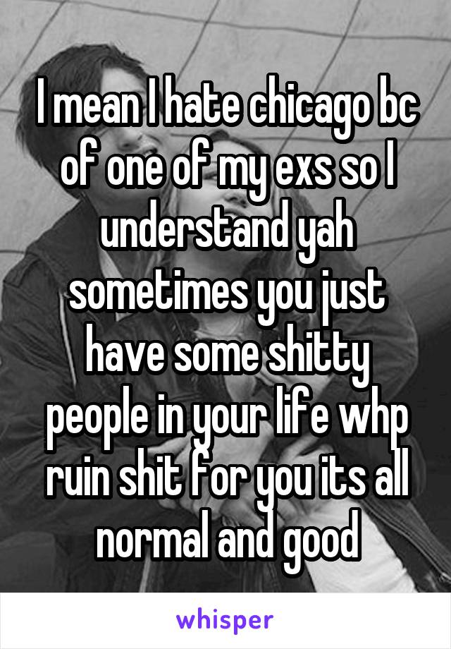 I mean I hate chicago bc of one of my exs so I understand yah sometimes you just have some shitty people in your life whp ruin shit for you its all normal and good