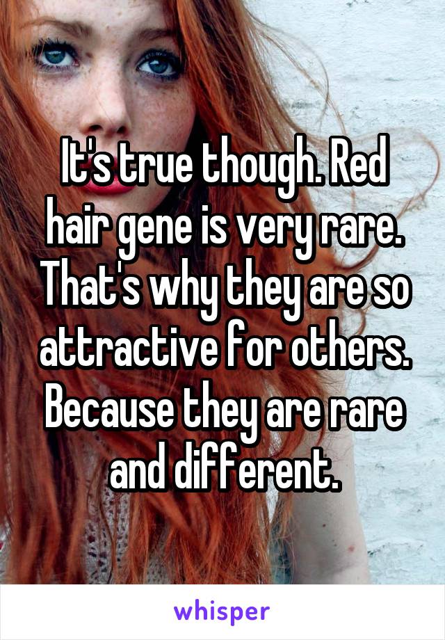 It's true though. Red hair gene is very rare. That's why they are so attractive for others. Because they are rare and different.