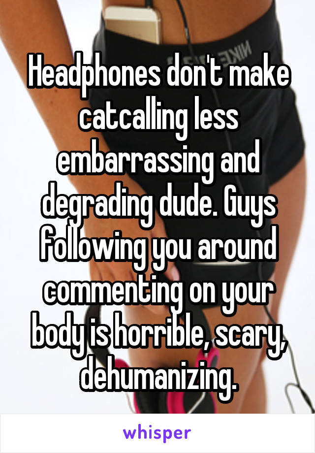 Headphones don't make catcalling less embarrassing and degrading dude. Guys following you around commenting on your body is horrible, scary, dehumanizing.