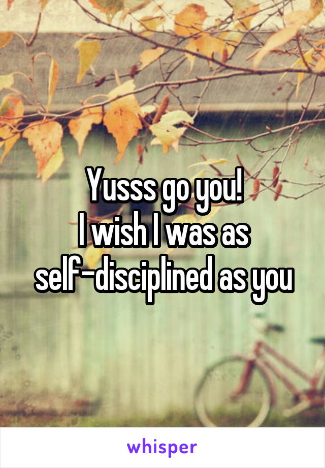 Yusss go you!
I wish I was as self-disciplined as you