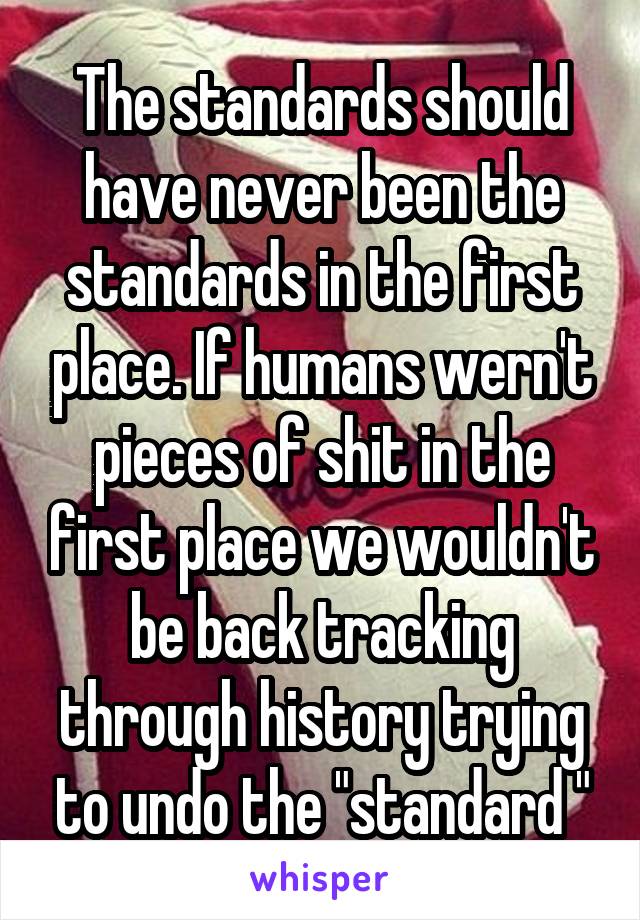 The standards should have never been the standards in the first place. If humans wern't pieces of shit in the first place we wouldn't be back tracking through history trying to undo the "standard "