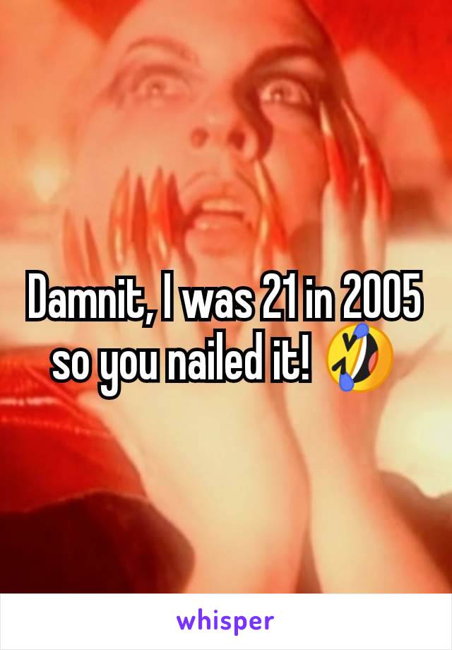 Damnit, I was 21 in 2005 so you nailed it! 🤣