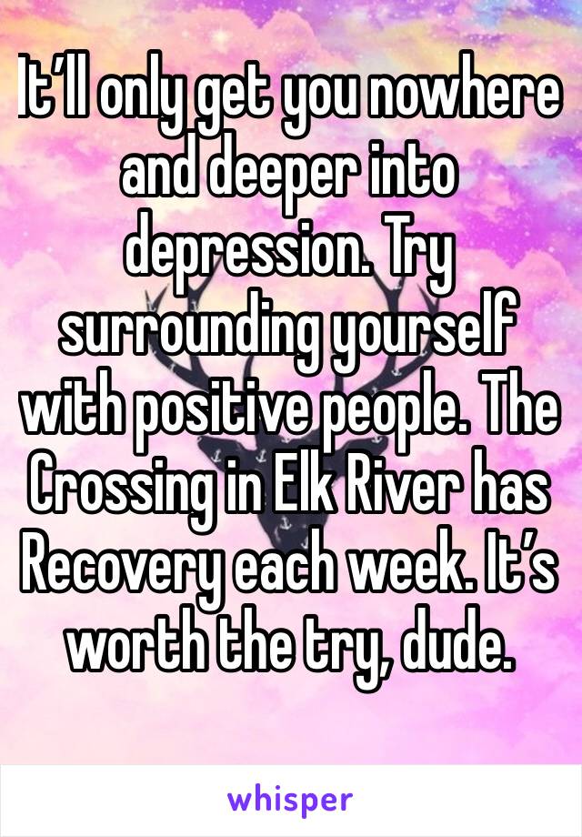 It’ll only get you nowhere and deeper into depression. Try surrounding yourself with positive people. The Crossing in Elk River has Recovery each week. It’s worth the try, dude. 