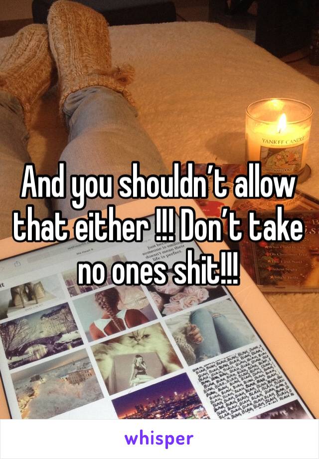 And you shouldn’t allow that either !!! Don’t take no ones shit!!! 