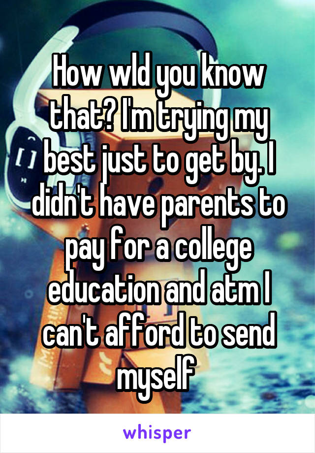 How wld you know that? I'm trying my best just to get by. I didn't have parents to pay for a college education and atm I can't afford to send myself 