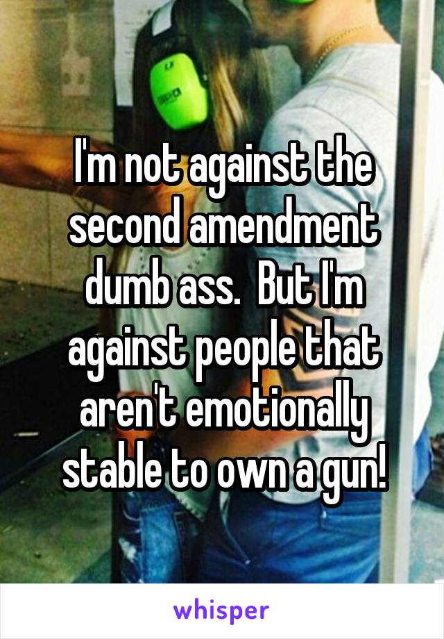 I'm not against the second amendment dumb ass.  But I'm against people that aren't emotionally stable to own a gun!