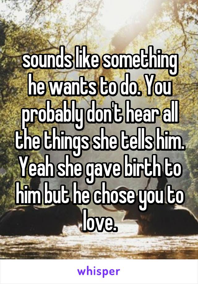 sounds like something he wants to do. You probably don't hear all the things she tells him. Yeah she gave birth to him but he chose you to love.