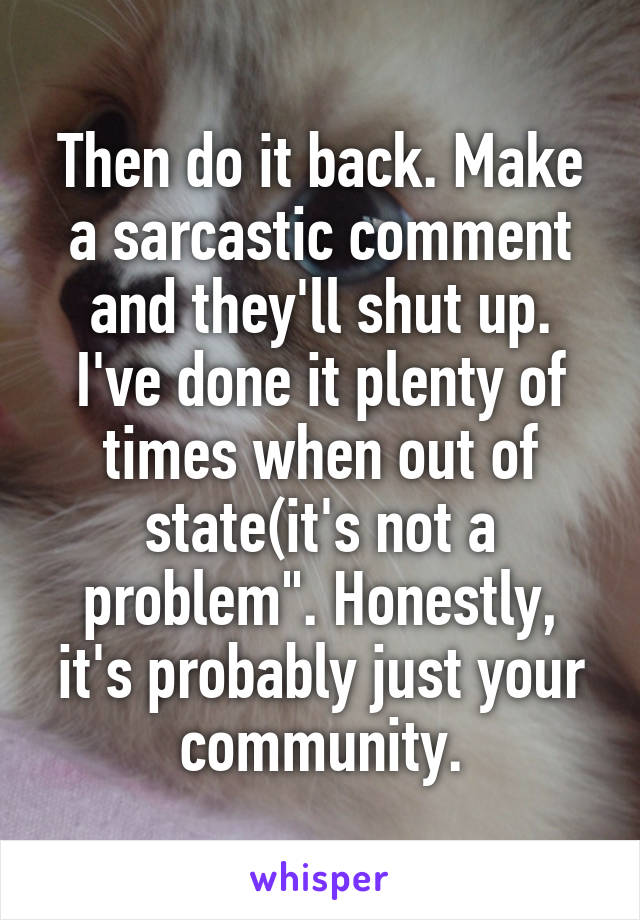 Then do it back. Make a sarcastic comment and they'll shut up. I've done it plenty of times when out of state(it's not a problem". Honestly, it's probably just your community.