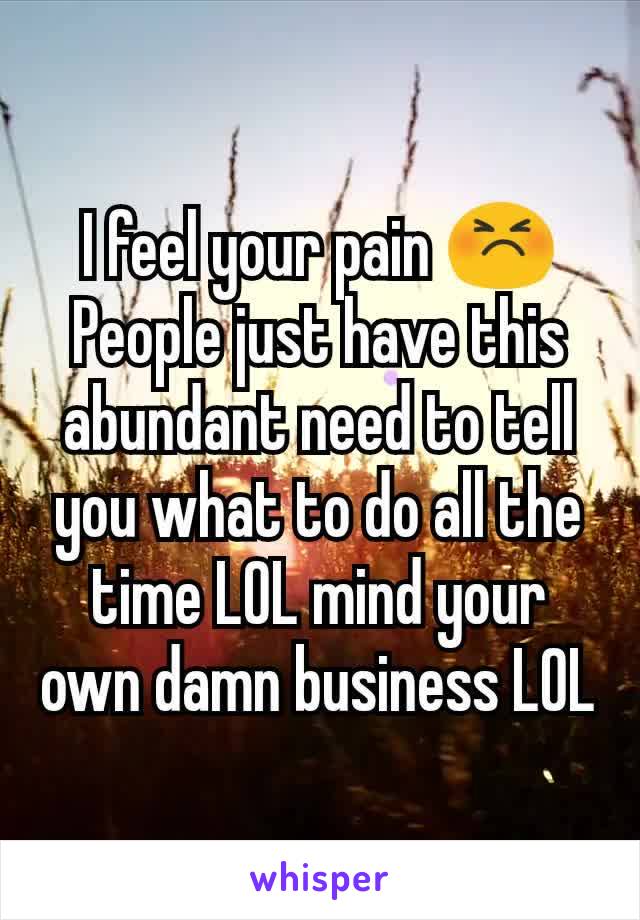I feel your pain 😣
People just have this abundant need to tell you what to do all the time LOL mind your own damn business LOL