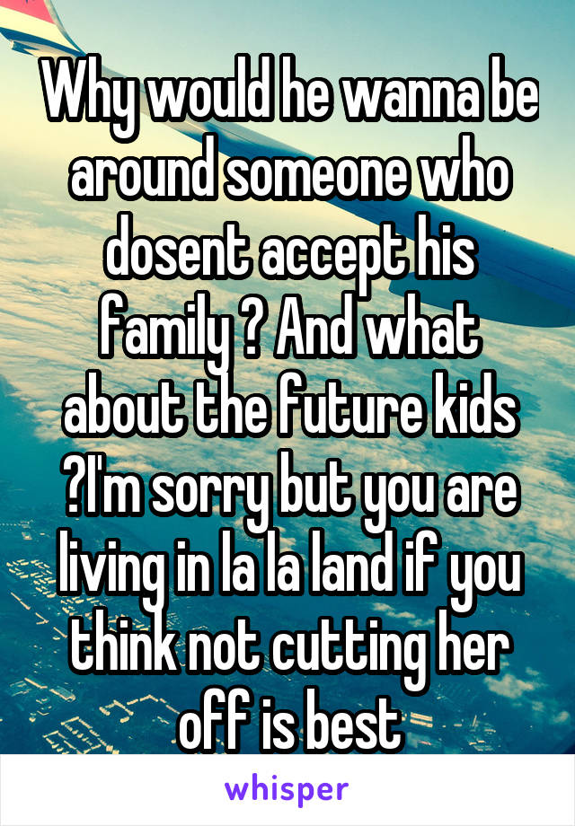 Why would he wanna be around someone who dosent accept his family ? And what about the future kids ?I'm sorry but you are living in la la land if you think not cutting her off is best