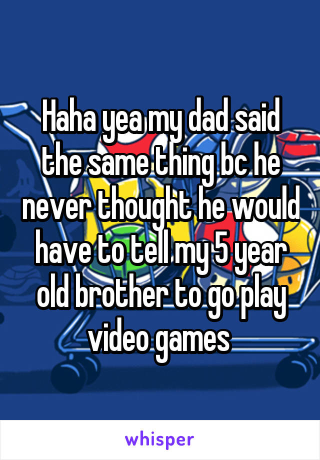 Haha yea my dad said the same thing bc he never thought he would have to tell my 5 year old brother to go play video games 