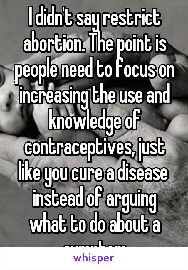 I didn't say restrict abortion. The point is people need to focus on increasing the use and knowledge of contraceptives, just like you cure a disease  instead of arguing what to do about a symptom