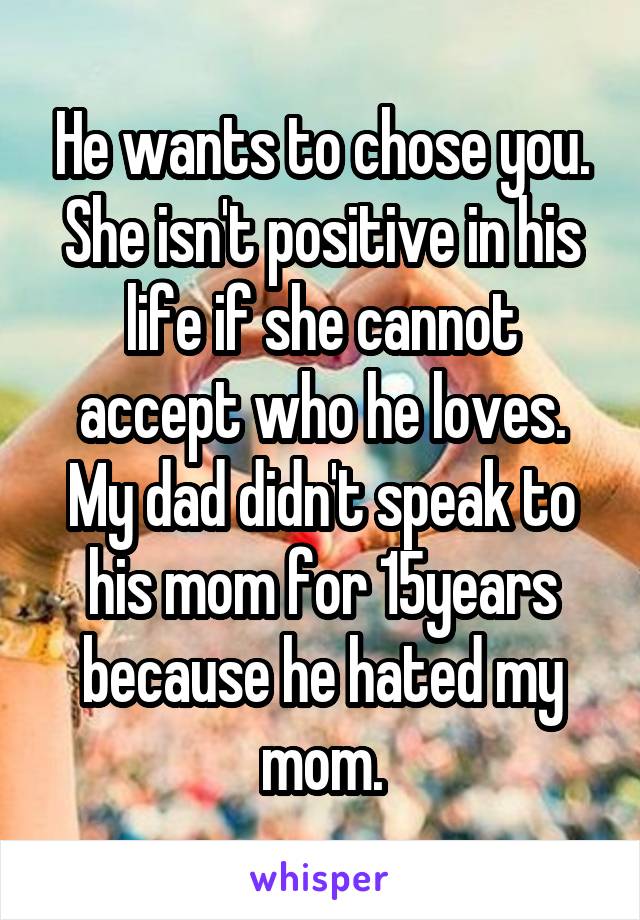 He wants to chose you. She isn't positive in his life if she cannot accept who he loves. My dad didn't speak to his mom for 15years because he hated my mom.