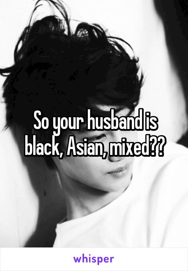 So your husband is black, Asian, mixed??