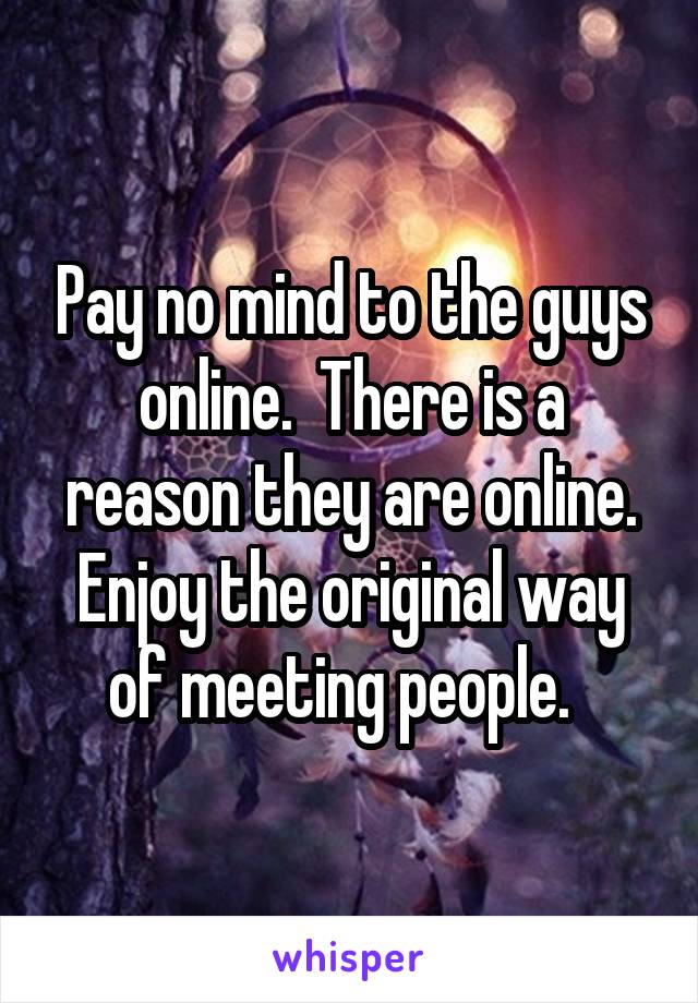 Pay no mind to the guys online.  There is a reason they are online. Enjoy the original way of meeting people.  