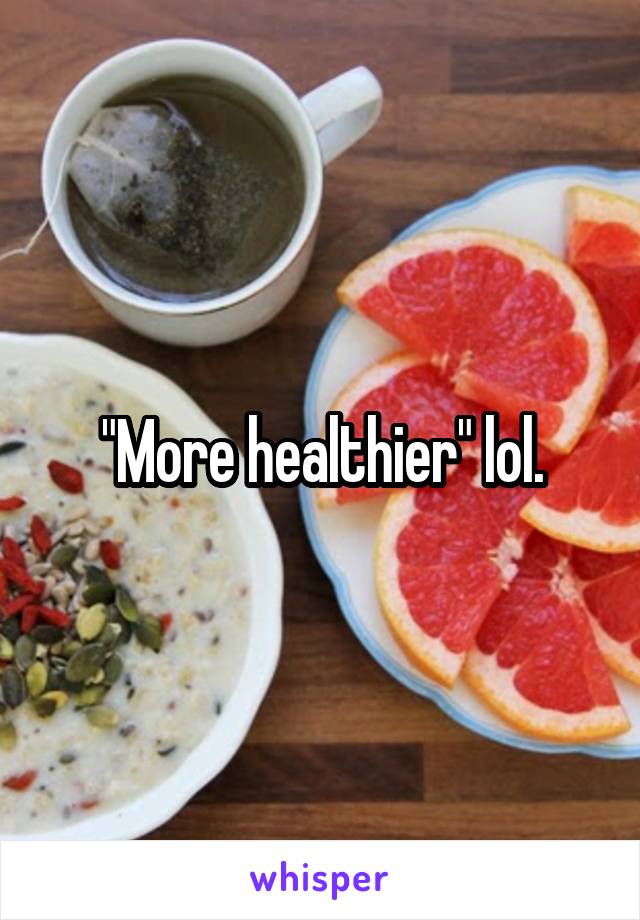 "More healthier" lol.