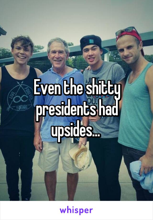 Even the shitty presidents had upsides... 