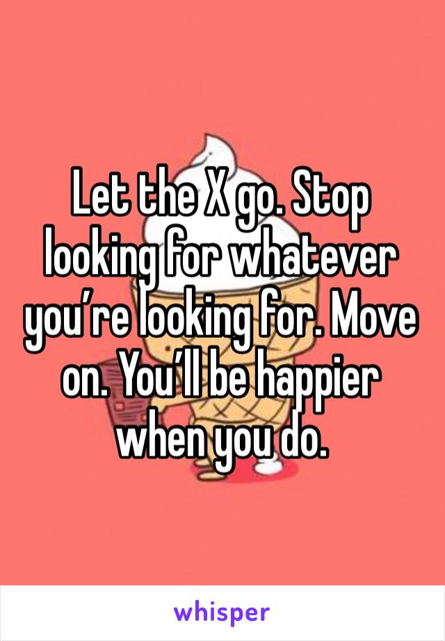 Let the X go. Stop looking for whatever you’re looking for. Move on. You’ll be happier when you do. 