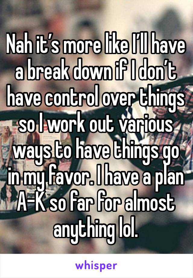 Nah it’s more like I’ll have a break down if I don’t have control over things so I work out various ways to have things go in my favor. I have a plan A-K so far for almost anything lol.