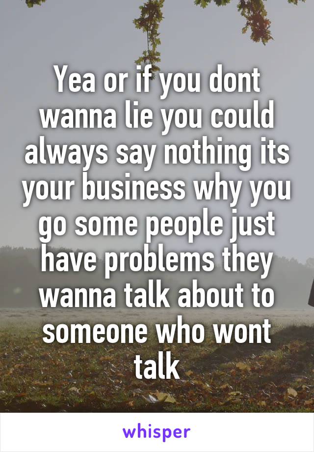 Yea or if you dont wanna lie you could always say nothing its your business why you go some people just have problems they wanna talk about to someone who wont talk