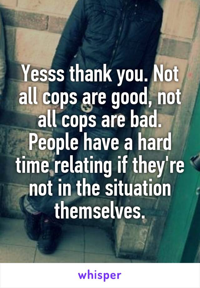 Yesss thank you. Not all cops are good, not all cops are bad. People have a hard time relating if they're not in the situation themselves.