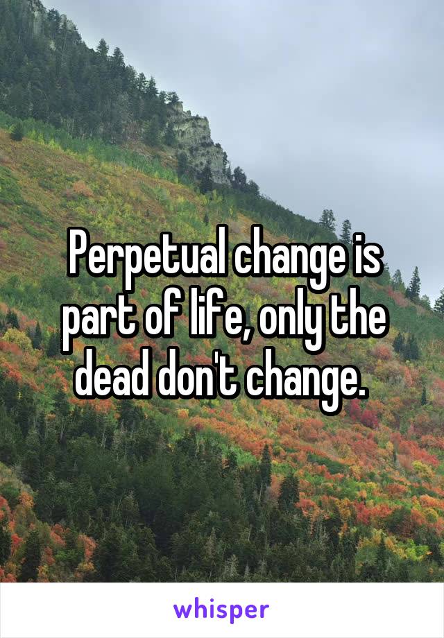 Perpetual change is part of life, only the dead don't change. 