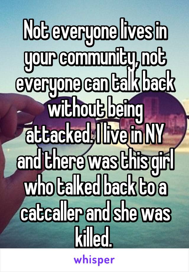 Not everyone lives in your community, not everyone can talk back without being attacked. I live in NY and there was this girl who talked back to a catcaller and she was killed. 