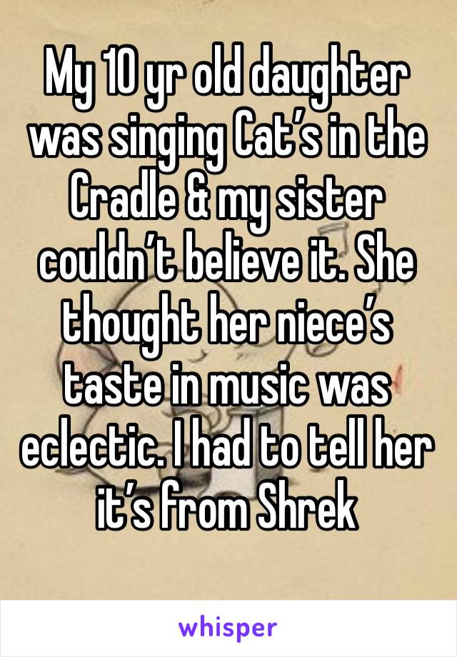 My 10 yr old daughter was singing Cat’s in the Cradle & my sister couldn’t believe it. She thought her niece’s taste in music was eclectic. I had to tell her it’s from Shrek 