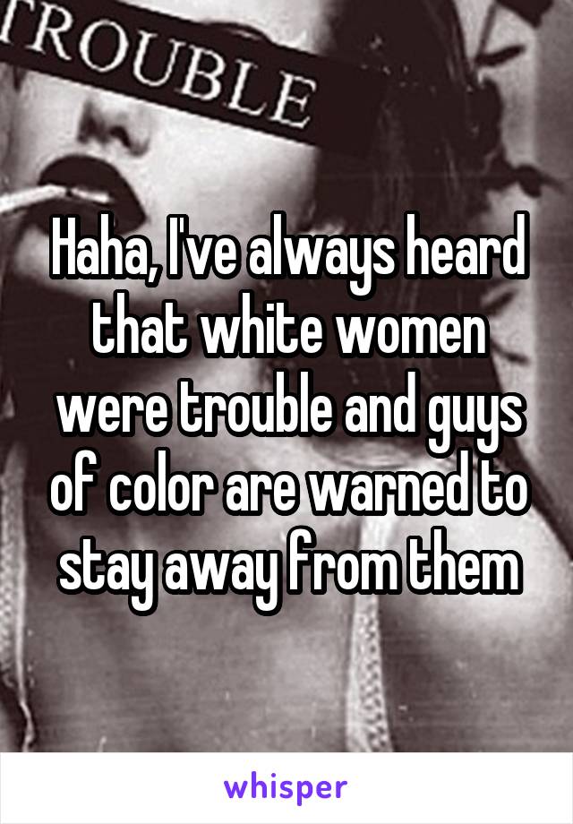 Haha, I've always heard that white women were trouble and guys of color are warned to stay away from them